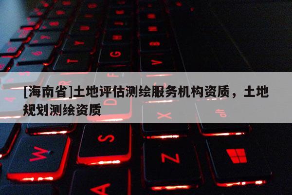 [海南省]土地評估測繪服務機構資質，土地規劃測繪資質