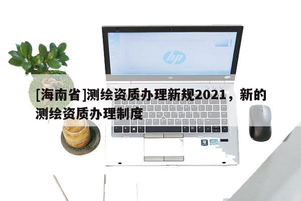 [海南省]測繪資質辦理新規2021，新的測繪資質辦理制度