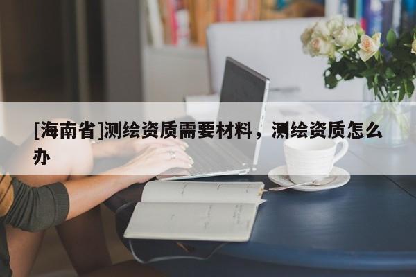[海南省]測繪資質需要材料，測繪資質怎么辦