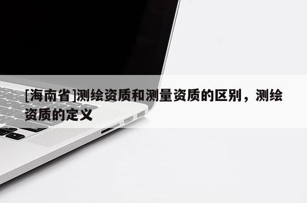 [海南省]測繪資質和測量資質的區(qū)別，測繪資質的定義