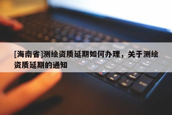 [海南省]測繪資質(zhì)延期如何辦理，關(guān)于測繪資質(zhì)延期的通知