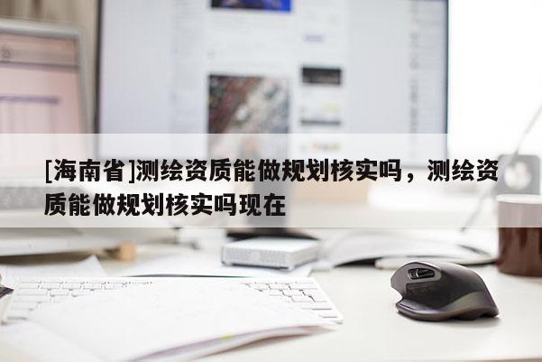 [海南省]測繪資質能做規(guī)劃核實嗎，測繪資質能做規(guī)劃核實嗎現(xiàn)在