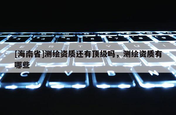 [海南省]測繪資質還有頂級嗎，測繪資質有哪些