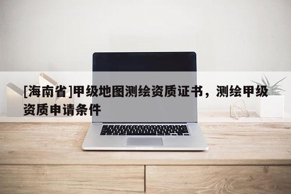 [海南省]甲級地圖測繪資質證書，測繪甲級資質申請條件