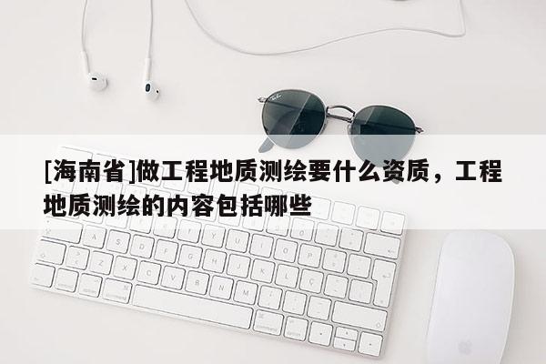 [海南省]做工程地質測繪要什么資質，工程地質測繪的內容包括哪些