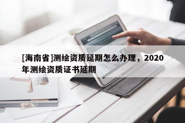 [海南省]測繪資質延期怎么辦理，2020年測繪資質證書延期