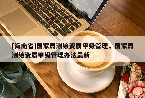 [海南省]國家局測繪資質(zhì)甲級管理，國家局測繪資質(zhì)甲級管理辦法最新