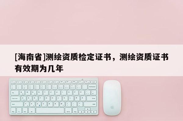 [海南省]測繪資質檢定證書，測繪資質證書有效期為幾年