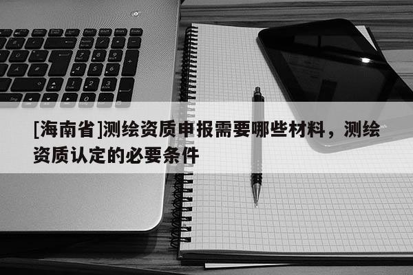 [海南省]測繪資質申報需要哪些材料，測繪資質認定的必要條件