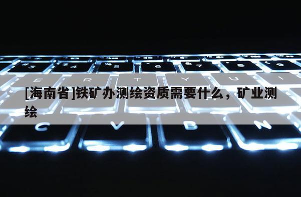 [海南省]鐵礦辦測(cè)繪資質(zhì)需要什么，礦業(yè)測(cè)繪