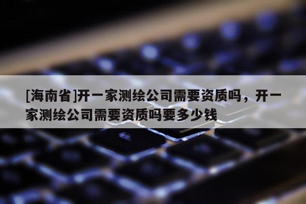 [海南省]開一家測(cè)繪公司需要資質(zhì)嗎，開一家測(cè)繪公司需要資質(zhì)嗎要多少錢