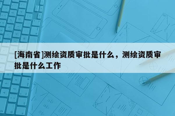 [海南省]測繪資質審批是什么，測繪資質審批是什么工作