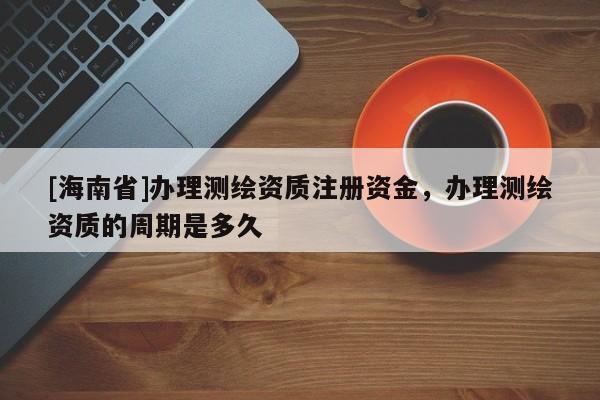 [海南省]辦理測繪資質注冊資金，辦理測繪資質的周期是多久