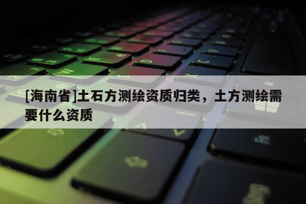 [海南省]土石方測繪資質(zhì)歸類，土方測繪需要什么資質(zhì)