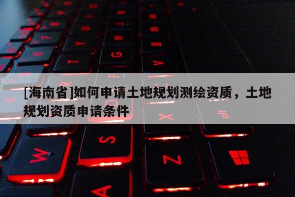 [海南省]如何申請土地規劃測繪資質，土地規劃資質申請條件