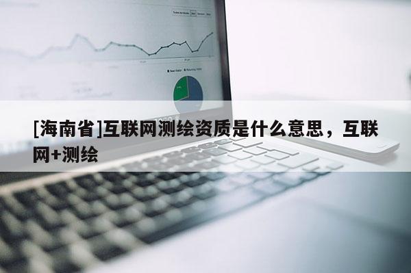 [海南省]互聯(lián)網(wǎng)測繪資質(zhì)是什么意思，互聯(lián)網(wǎng)+測繪