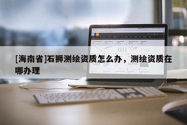 [海南省]石獅測繪資質(zhì)怎么辦，測繪資質(zhì)在哪辦理