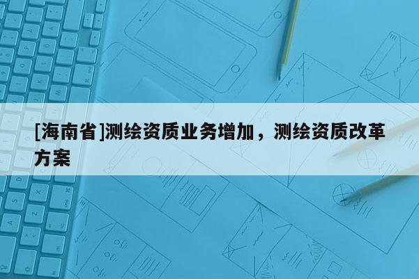 [海南省]測繪資質(zhì)業(yè)務(wù)增加，測繪資質(zhì)改革方案
