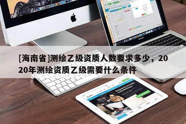 [海南省]測繪乙級資質人數要求多少，2020年測繪資質乙級需要什么條件