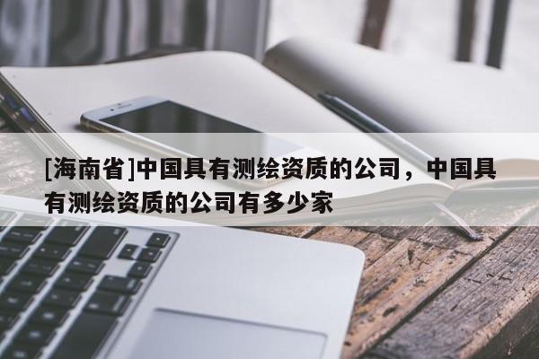 [海南省]中國具有測繪資質的公司，中國具有測繪資質的公司有多少家