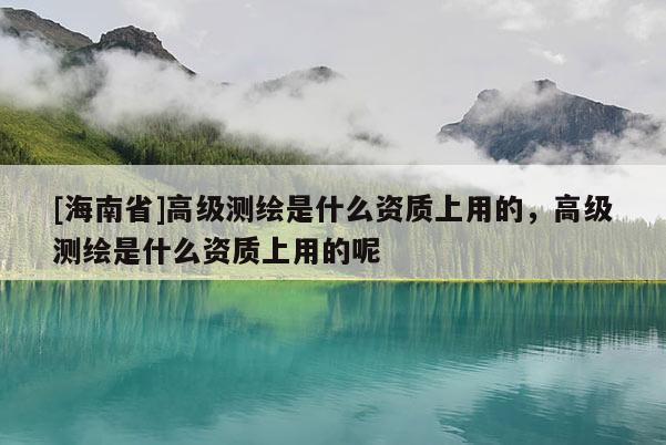 [海南省]高級(jí)測(cè)繪是什么資質(zhì)上用的，高級(jí)測(cè)繪是什么資質(zhì)上用的呢