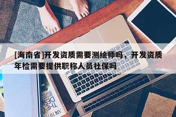 [海南省]開發資質需要測繪師嗎，開發資質年檢需要提供職稱人員社保嗎