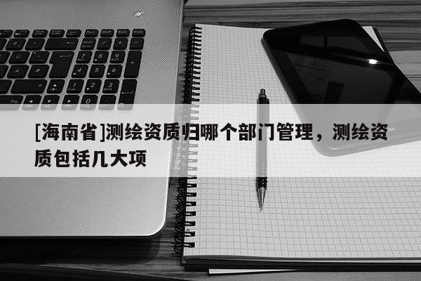 [海南省]測繪資質(zhì)歸哪個部門管理，測繪資質(zhì)包括幾大項