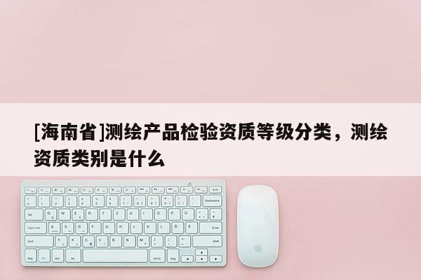 [海南省]測(cè)繪產(chǎn)品檢驗(yàn)資質(zhì)等級(jí)分類，測(cè)繪資質(zhì)類別是什么