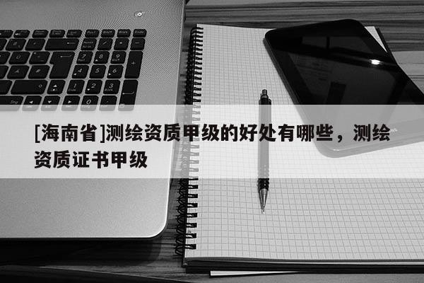 [海南省]測繪資質(zhì)甲級(jí)的好處有哪些，測繪資質(zhì)證書甲級(jí)