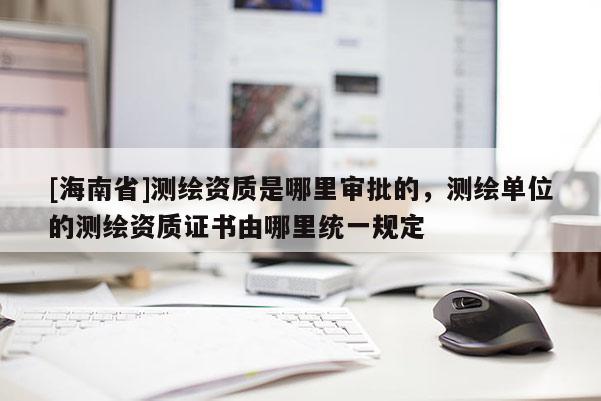 [海南省]測繪資質是哪里審批的，測繪單位的測繪資質證書由哪里統一規定