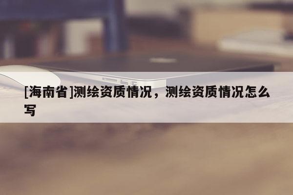 [海南省]測繪資質情況，測繪資質情況怎么寫