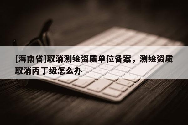 [海南省]取消測(cè)繪資質(zhì)單位備案，測(cè)繪資質(zhì)取消丙丁級(jí)怎么辦