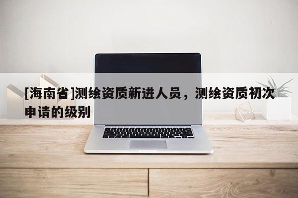 [海南省]測繪資質新進人員，測繪資質初次申請的級別