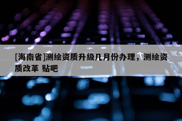 [海南省]測繪資質升級幾月份辦理，測繪資質改革 貼吧
