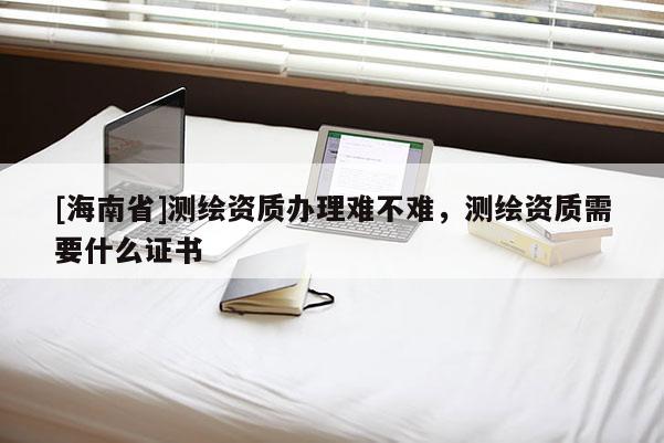 [海南省]測繪資質辦理難不難，測繪資質需要什么證書