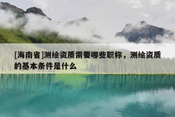 [海南省]測繪資質需要哪些職稱，測繪資質的基本條件是什么