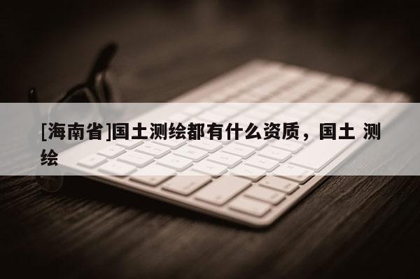 [海南省]國土測繪都有什么資質，國土 測繪