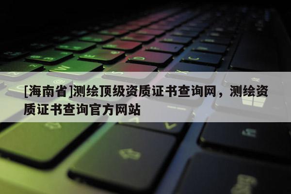 [海南省]測繪頂級資質證書查詢網，測繪資質證書查詢官方網站