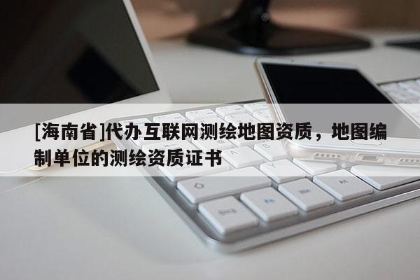 [海南省]代辦互聯網測繪地圖資質，地圖編制單位的測繪資質證書