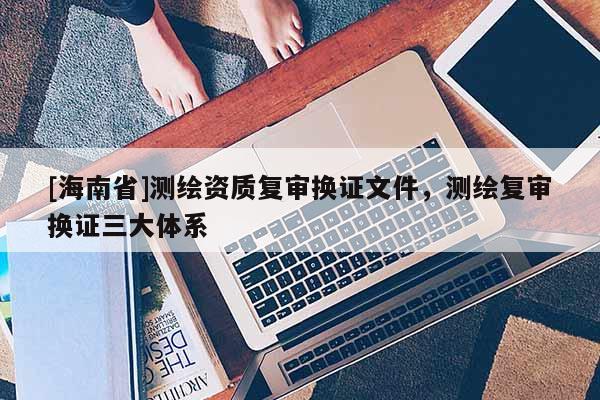 [海南省]測繪資質復審換證文件，測繪復審換證三大體系