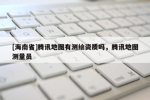 [海南省]騰訊地圖有測繪資質嗎，騰訊地圖測量員