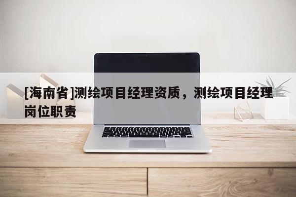 [海南省]測(cè)繪項(xiàng)目經(jīng)理資質(zhì)，測(cè)繪項(xiàng)目經(jīng)理崗位職責(zé)
