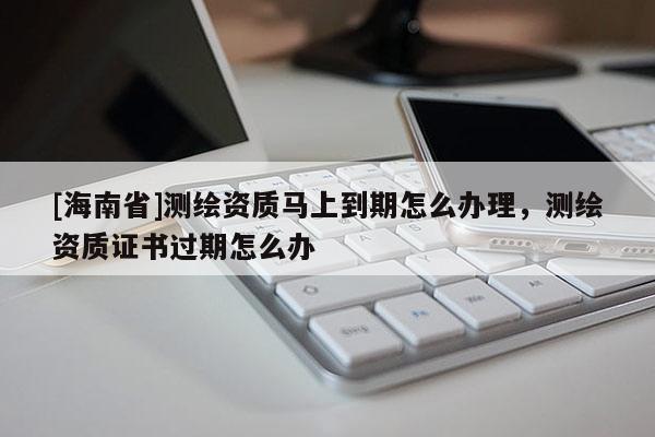 [海南省]測繪資質馬上到期怎么辦理，測繪資質證書過期怎么辦