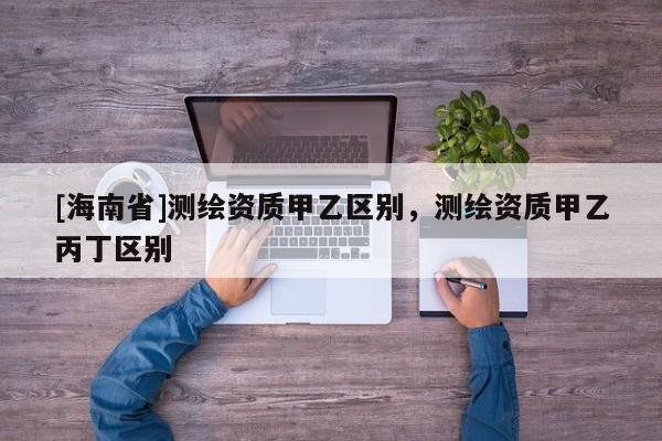 [海南省]測繪資質甲乙區別，測繪資質甲乙丙丁區別