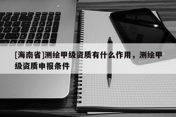 [海南省]測繪甲級資質有什么作用，測繪甲級資質申報條件