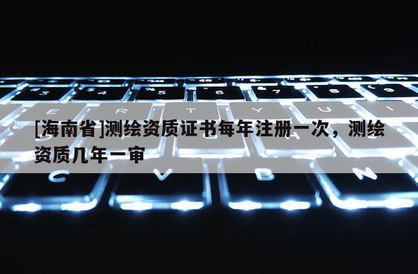 [海南省]測繪資質(zhì)證書每年注冊一次，測繪資質(zhì)幾年一審