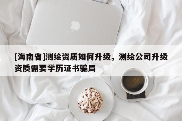 [海南省]測繪資質(zhì)如何升級，測繪公司升級資質(zhì)需要學(xué)歷證書騙局