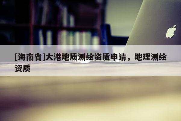 [海南省]大港地質(zhì)測(cè)繪資質(zhì)申請(qǐng)，地理測(cè)繪資質(zhì)