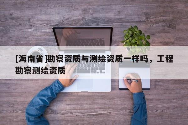 [海南省]勘察資質(zhì)與測(cè)繪資質(zhì)一樣嗎，工程勘察測(cè)繪資質(zhì)