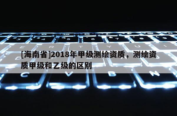 [海南省]2018年甲級測繪資質，測繪資質甲級和乙級的區別